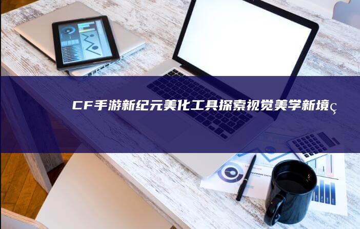 CF手游新纪元美化工具：探索视觉美学新境界